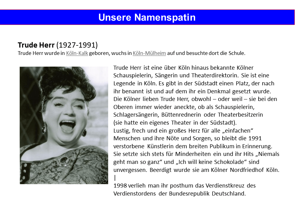 Trude Herr wurde in Köln-Kalk geboren und wuchs in Köln-Mülheim auf. Sie ist eine über Köln hinaus bekannte Kölner Schauspielerin